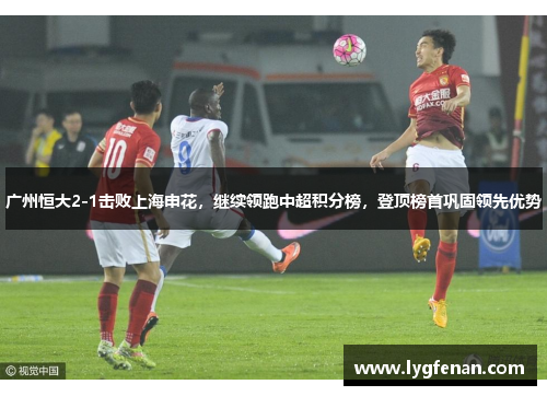 广州恒大2-1击败上海申花，继续领跑中超积分榜，登顶榜首巩固领先优势