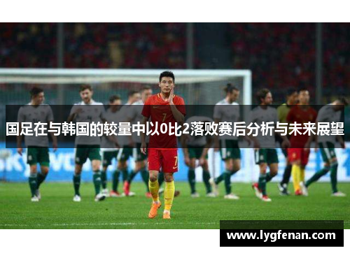 国足在与韩国的较量中以0比2落败赛后分析与未来展望