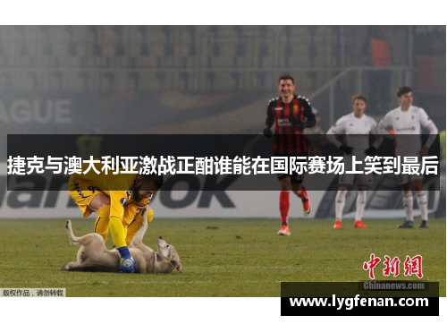 捷克与澳大利亚激战正酣谁能在国际赛场上笑到最后